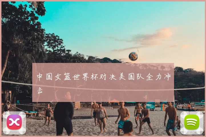 中国女篮世界杯对决美国队全力冲击