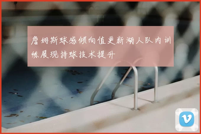 詹姆斯球感倾向值更新湖人队内训练展现持球技术提升