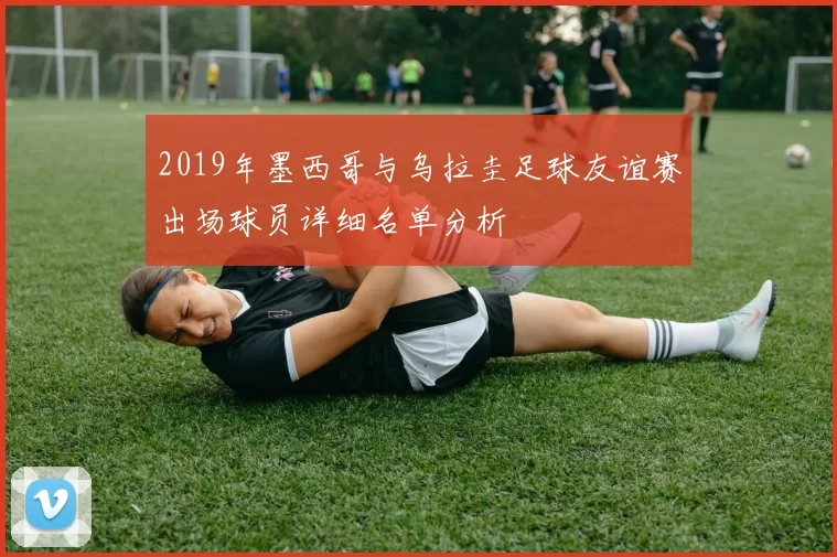 2019年墨西哥与乌拉圭足球友谊赛出场球员详细名单分析