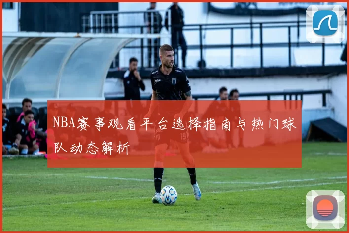 NBA赛事观看平台选择指南与热门球队动态解析