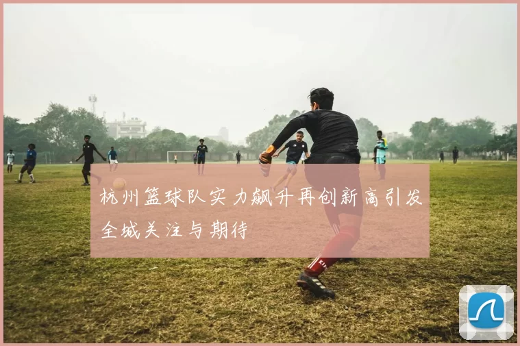 杭州篮球队实力飙升再创新高引发全城关注与期待