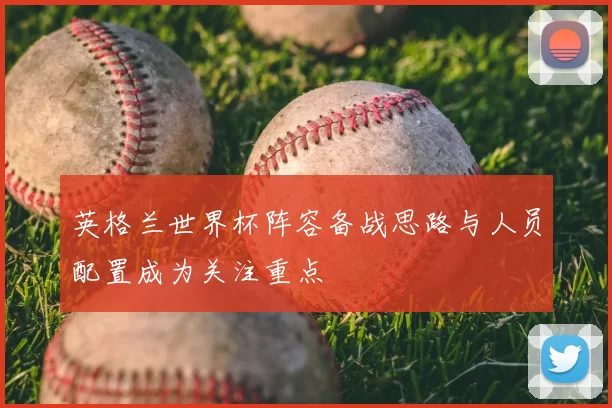 英格兰世界杯阵容备战思路与人员配置成为关注重点