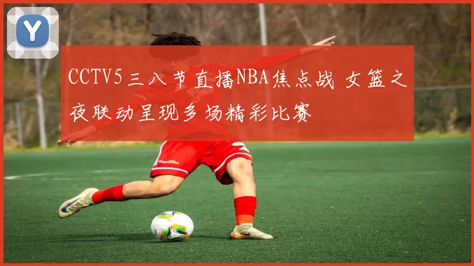 CCTV5三八节直播NBA焦点战 女篮之夜联动呈现多场精彩比赛