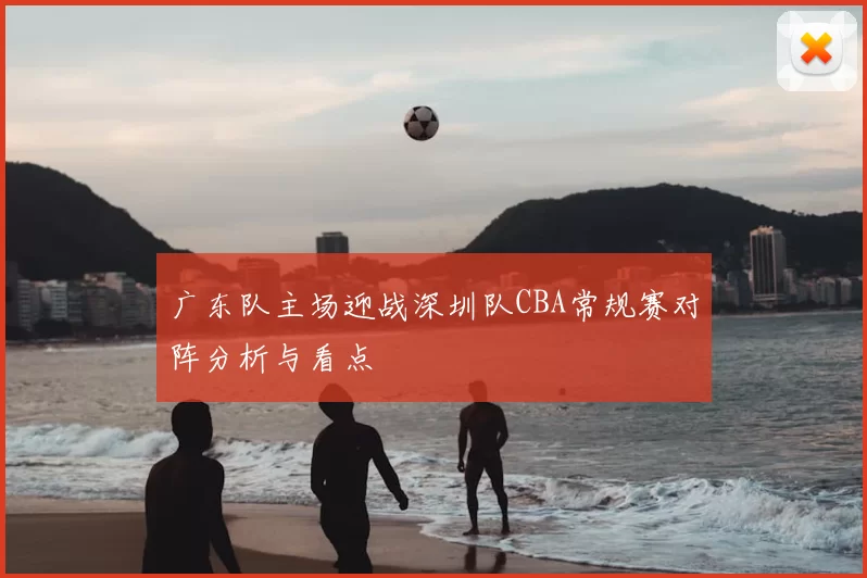 广东队主场迎战深圳队CBA常规赛对阵分析与看点