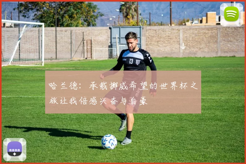 哈兰德：承载挪威希望的世界杯之旅让我倍感兴奋与自豪